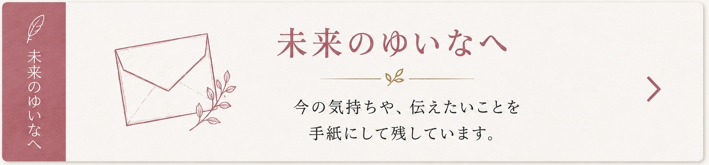 未来のゆいなへ — 今の気持ちや、伝えたいことを手紙にして残しています。
